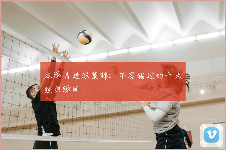 本泽马进球集锦:不容错过的十大经典瞬间