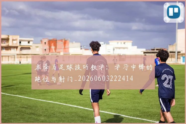 本泽马足球技巧教学:学习中锋的跑位与射门_20260603222414