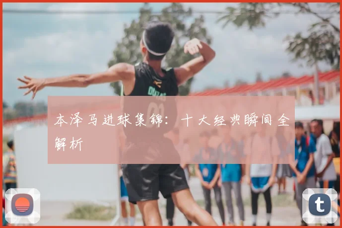 本泽马进球集锦:十大经典瞬间全解析