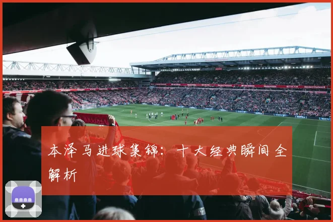 本泽马进球集锦：十大经典瞬间全解析